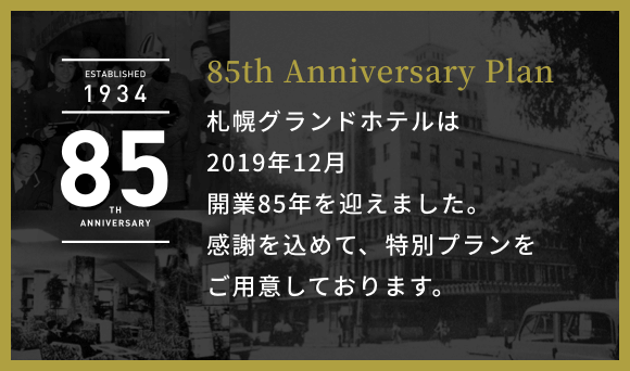 ESTABLISHED 1934 85TH ANNIVERSARY 85th Anniversary Plan 札幌グランドホテルは2019年12月 開業85年を迎えます。感謝を込めて、特別プランをご用意いたしました。